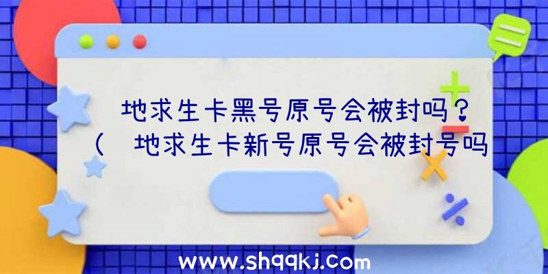 绝地求生卡黑号原号会被封吗？（绝地求生卡新号原号会被封号吗？）